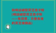 和明远破壁灵芝孢子粉(明远破壁灵芝孢子粉——免煲煮，方便食用的灵芝保健品)