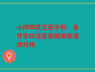 小孩喝灵芝孢子粉：是养生妙法还是健康需谨慎对待