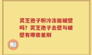 灵芝孢子粉冷冻能破壁吗？灵芝孢子去壁与破壁有哪些差别