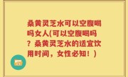 桑黄灵芝水可以空腹喝吗女人(可以空腹喝吗？桑黄灵芝水的适宜饮用时间，女性必知！)