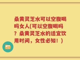 桑黄灵芝水可以空腹喝吗女人(可以空腹喝吗？桑黄灵芝水的适宜饮用时间，女性必知！)