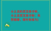 小土丑的灵芝孢子粉_小土丑灵芝孢子粉：天然健康，提升免疫力)