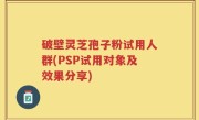 破壁灵芝孢子粉试用人群(PSP试用对象及效果分享)