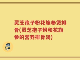 灵芝孢子粉花旗参煲排骨(灵芝孢子粉和花旗参的营养排骨汤)