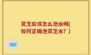灵芝应该怎么泡水喝(如何正确泡灵芝水？)