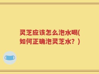 灵芝应该怎么泡水喝(如何正确泡灵芝水？)