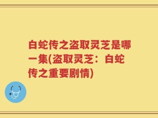 白蛇传之盗取灵芝是哪一集(盗取灵芝：白蛇传之重要剧情)