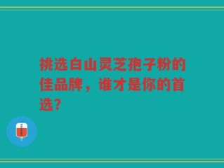 挑选白山灵芝孢子粉的佳品牌，谁才是你的首选？