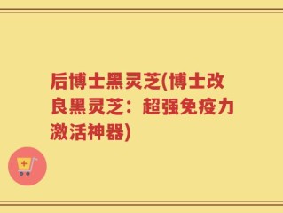 后博士黑灵芝(博士改良黑灵芝：超强免疫力激活神器)