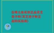 在哪儿能买到正品灵芝孢子粉(灵芝孢子粉正品购买指南)