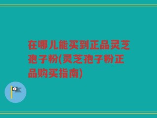 在哪儿能买到正品灵芝孢子粉(灵芝孢子粉正品购买指南)
