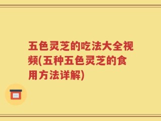 五色灵芝的吃法大全视频(五种五色灵芝的食用方法详解)