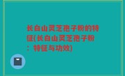 长白山灵芝孢子粉的特征(长白山灵芝孢子粉：特征与功效)