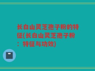 长白山灵芝孢子粉的特征(长白山灵芝孢子粉：特征与功效)