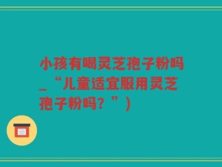 小孩有喝灵芝孢子粉吗_“儿童适宜服用灵芝孢子粉吗？”)