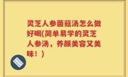 灵芝人参菌菇汤怎么做好喝(简单易学的灵芝人参汤，养颜美容又美味！)