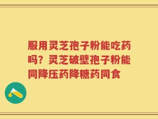 服用灵芝孢子粉能吃药吗？灵芝破壁孢子粉能同降压药降糖药同食