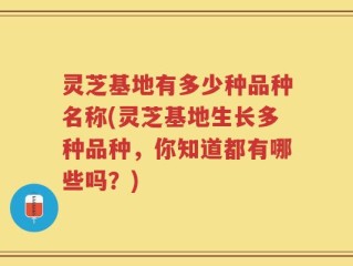 灵芝基地有多少种品种名称(灵芝基地生长多种品种，你知道都有哪些吗？)
