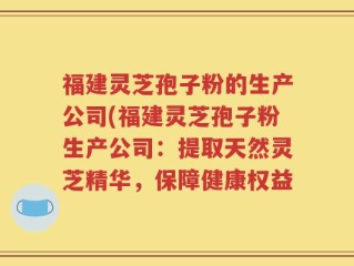 福建灵芝孢子粉的生产公司(福建灵芝孢子粉生产公司：提取天然灵芝精华，保障健康权益