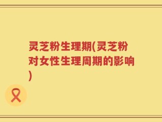 灵芝粉生理期(灵芝粉对女性生理周期的影响)