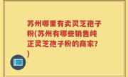 苏州哪里有卖灵芝孢子粉(苏州有哪些销售纯正灵芝孢子粉的商家？)