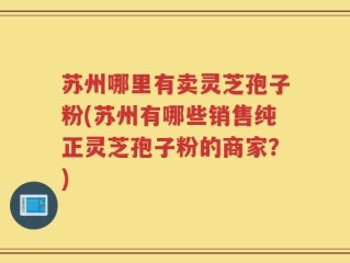 苏州哪里有卖灵芝孢子粉(苏州有哪些销售纯正灵芝孢子粉的商家？)