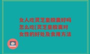 女人吃灵芝皇胶囊好吗怎么吃(灵芝皇胶囊对女性的好处及食用方法