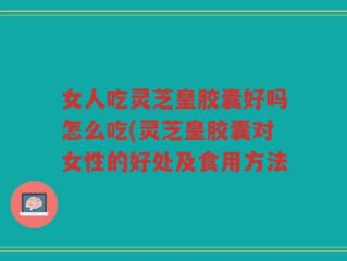 女人吃灵芝皇胶囊好吗怎么吃(灵芝皇胶囊对女性的好处及食用方法