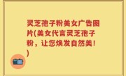 灵芝孢子粉美女广告图片(美女代言灵芝孢子粉，让您焕发自然美！)