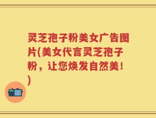 灵芝孢子粉美女广告图片(美女代言灵芝孢子粉，让您焕发自然美！)