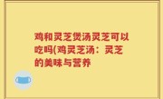 鸡和灵芝煲汤灵芝可以吃吗(鸡灵芝汤：灵芝的美味与营养