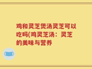 鸡和灵芝煲汤灵芝可以吃吗(鸡灵芝汤：灵芝的美味与营养