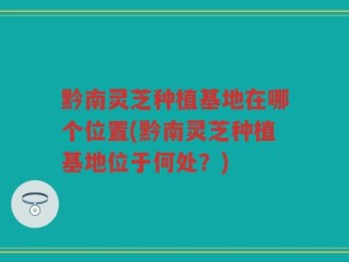 黔南灵芝种植基地在哪个位置(黔南灵芝种植基地位于何处？)