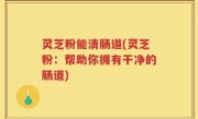 灵芝粉能清肠道(灵芝粉：帮助你拥有干净的肠道)