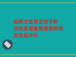 仙草之首灵芝孢子粉 功效显著备受推崇的养生佳品评价