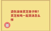 烫伤涂抹灵芝孢子粉？灵芝和鸡一起煲汤怎么样