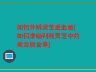 如何分辨灵芝重金属(如何准确判断灵芝中的重金属含量)