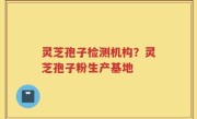 灵芝孢子检测机构？灵芝孢子粉生产基地