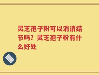 灵芝孢子粉可以消消结节吗？灵芝孢子粉有什么好处