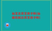 仙芝古灵芝孢子粉(仙魔花园古灵芝孢子粉)