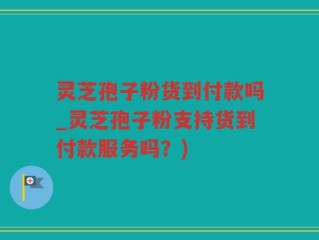 灵芝孢子粉货到付款吗_灵芝孢子粉支持货到付款服务吗？)
