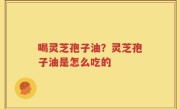 喝灵芝孢子油？灵芝孢子油是怎么吃的