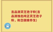 吉品源灵芝孢子粉(吉品源推出纯正灵芝孢子粉，助您健康养生)