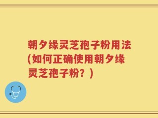 朝夕缘灵芝孢子粉用法(如何正确使用朝夕缘灵芝孢子粉？)