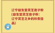 辽宁益生堂灵芝孢子粉(益生堂灵芝孢子粉：辽宁灵芝之乡的珍贵佳品)