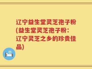 辽宁益生堂灵芝孢子粉(益生堂灵芝孢子粉：辽宁灵芝之乡的珍贵佳品)