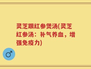 灵芝跟红参煲汤(灵芝红参汤：补气养血，增强免疫力)