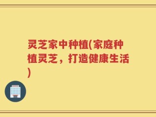 灵芝家中种植(家庭种植灵芝，打造健康生活)
