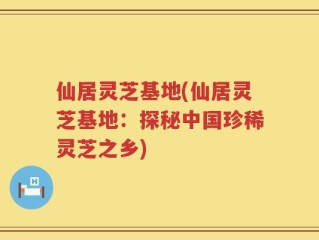 仙居灵芝基地(仙居灵芝基地：探秘中国珍稀灵芝之乡)