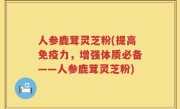人参鹿茸灵芝粉(提高免疫力，增强体质必备——人参鹿茸灵芝粉)